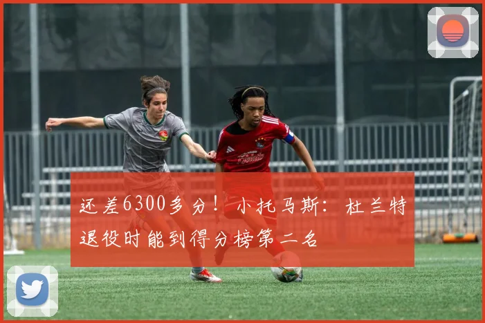 还差6300多分！小托马斯：杜兰特退役时能到得分榜第二名