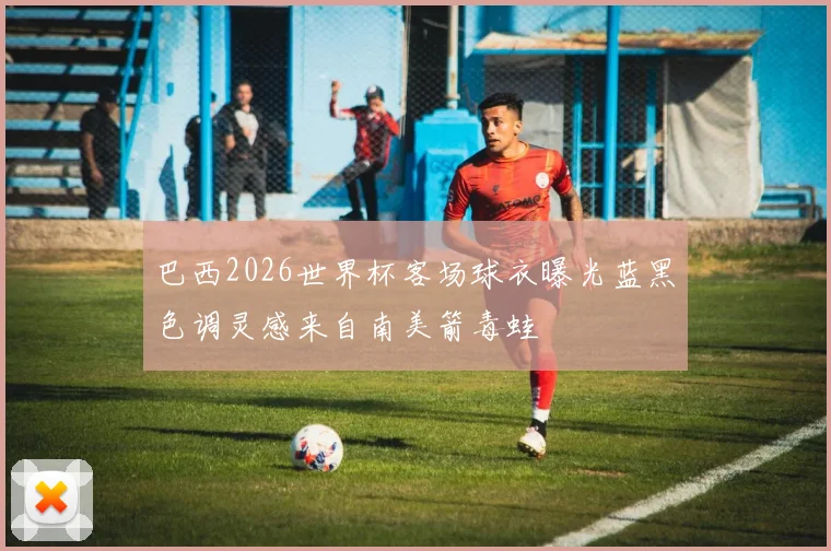 巴西2026世界杯客场球衣曝光蓝黑色调灵感来自南美箭毒蛙