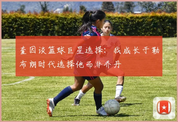 奎因谈篮球巨星选择：我成长于勒布朗时代选择他而非乔丹