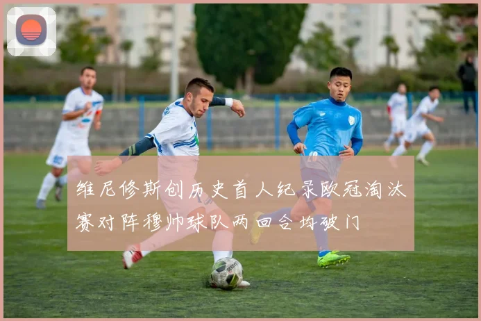维尼修斯创历史首人纪录欧冠淘汰赛对阵穆帅球队两回合均破门