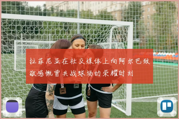 拉菲尼亚在社交媒体上向阿尔巴致敬感慨曾共战球场的荣耀时刻