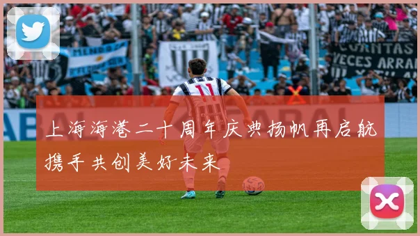 上海海港二十周年庆典扬帆再启航携手共创美好未来