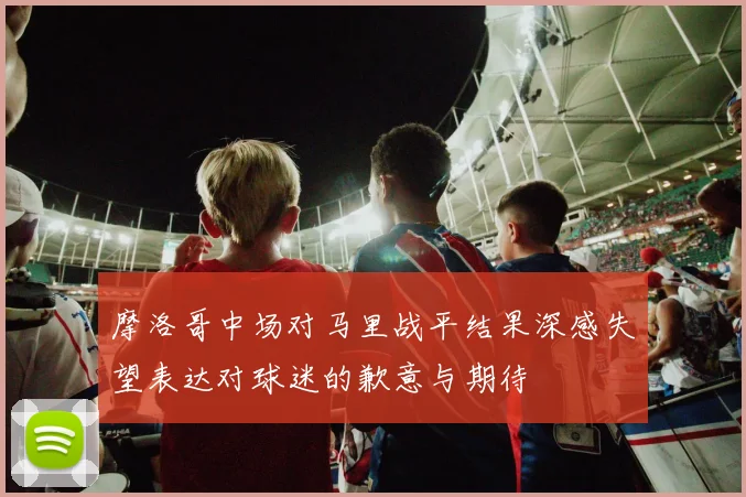 摩洛哥中场对马里战平结果深感失望表达对球迷的歉意与期待