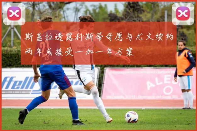 斯基拉透露科斯蒂奇愿与尤文续约两年或接受一加一年方案