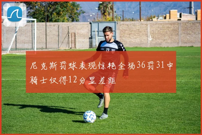 尼克斯罚球表现惊艳全场36罚31中骑士仅得12分显差距