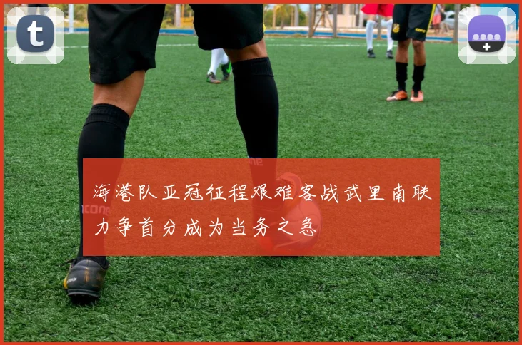 海港队亚冠征程艰难客战武里南联力争首分成为当务之急