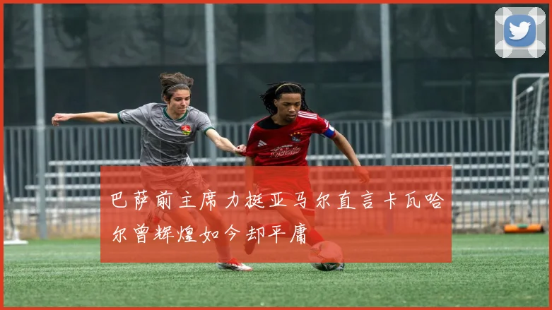 巴萨前主席力挺亚马尔直言卡瓦哈尔曾辉煌如今却平庸