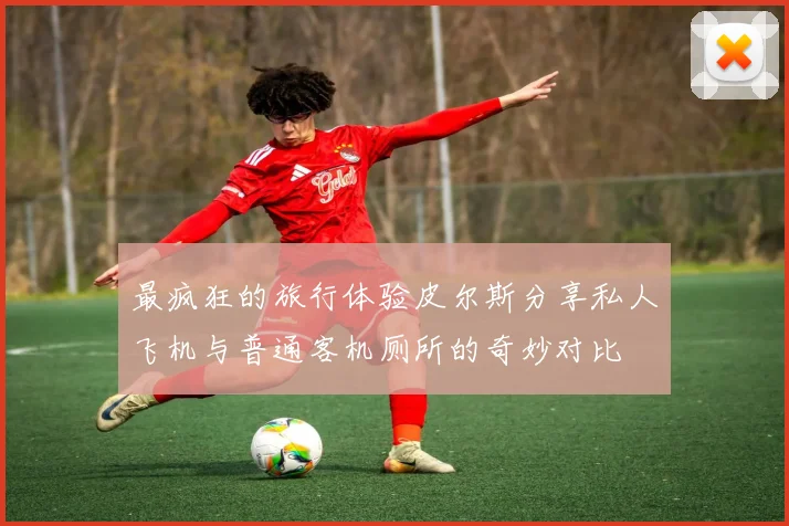 最疯狂的旅行体验皮尔斯分享私人飞机与普通客机厕所的奇妙对比