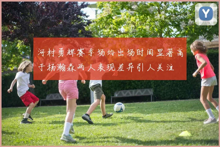 河村勇辉赛季场均出场时间显著高于杨瀚森两人表现差异引人关注