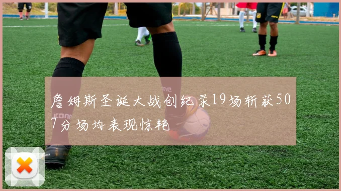 詹姆斯圣诞大战创纪录19场斩获507分场均表现惊艳