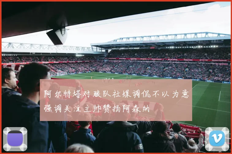 阿尔特塔对狼队社媒调侃不以为意强调关注主帅赞扬阿森纳