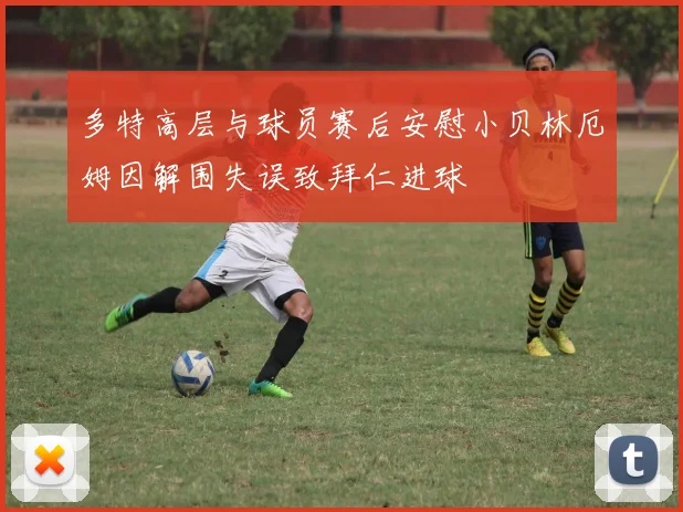 多特高层与球员赛后安慰小贝林厄姆因解围失误致拜仁进球
