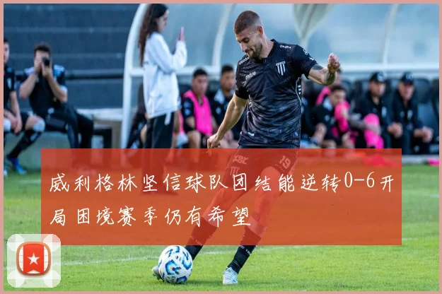 威利格林坚信球队团结能逆转0-6开局困境赛季仍有希望