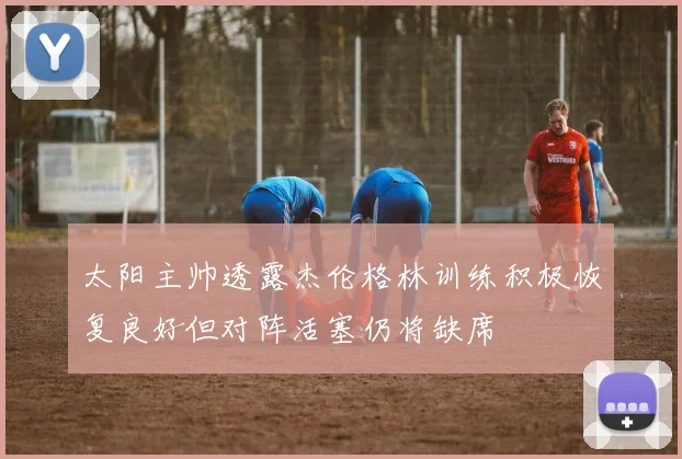 太阳主帅透露杰伦格林训练积极恢复良好但对阵活塞仍将缺席