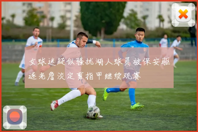 女球迷疑似骚扰湖人球员被保安驱逐老詹淡定剪指甲继续观赛