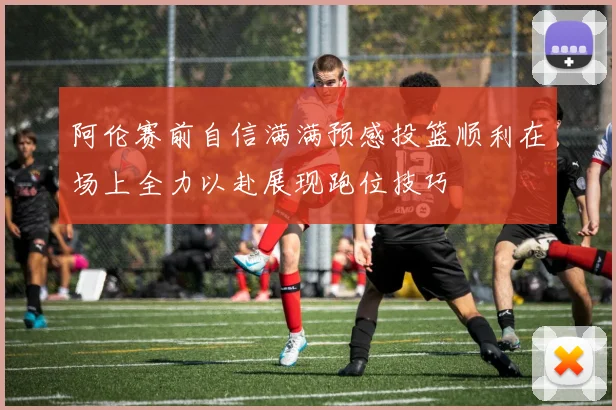 阿伦赛前自信满满预感投篮顺利在场上全力以赴展现跑位技巧