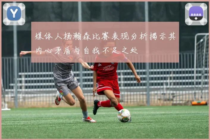 媒体人杨瀚森比赛表现分析揭示其内心矛盾与自我不足之处