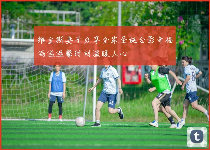 维金斯妻子分享全家圣诞合影幸福满溢温馨时刻温暖人心