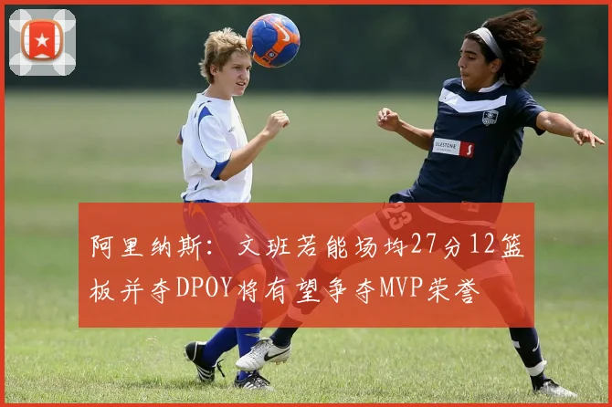 阿里纳斯：文班若能场均27分12篮板并夺DPOY将有望争夺MVP荣誉