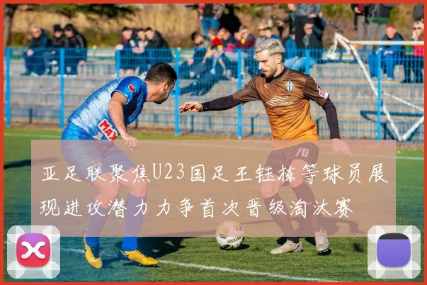亚足联聚焦U23国足王钰栋等球员展现进攻潜力力争首次晋级淘汰赛