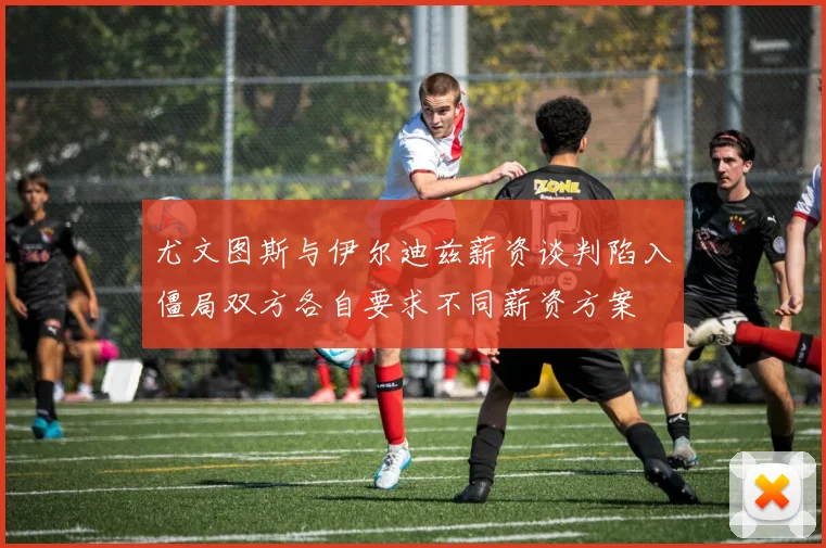 尤文图斯与伊尔迪兹薪资谈判陷入僵局双方各自要求不同薪资方案