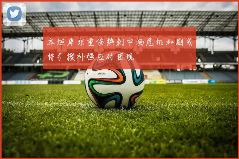 本坦库尔重伤热刺中场危机加剧或将引援补强应对困境