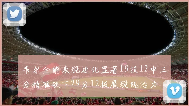 韦尔全能表现进化显著19投12中三分精准砍下29分12板展现统治力
