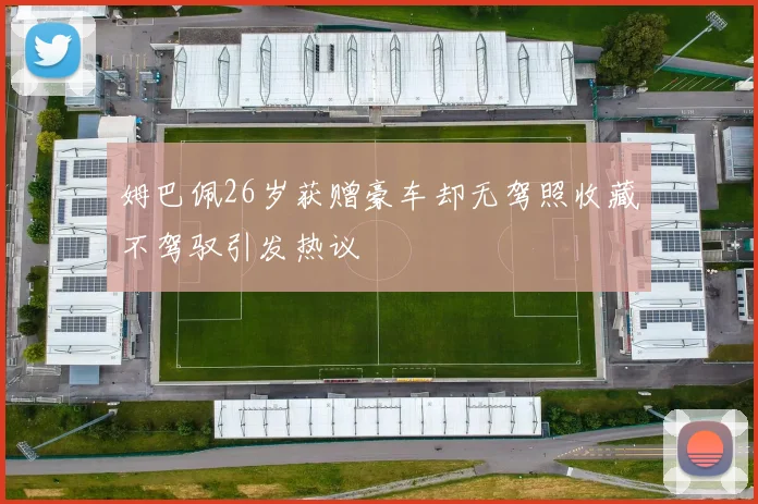 姆巴佩26岁获赠豪车却无驾照收藏不驾驭引发热议